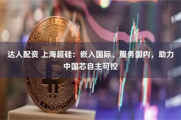 达人配资 上海超硅：嵌入国际、服务国内，助力中国芯自主可控