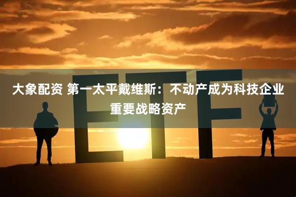 大象配资 第一太平戴维斯：不动产成为科技企业重要战略资产
