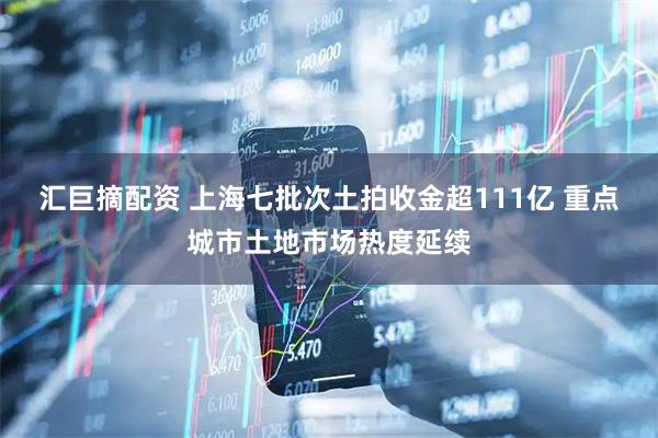 汇巨摘配资 上海七批次土拍收金超111亿 重点城市土地市场热度延续