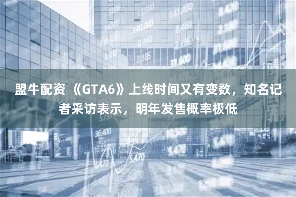 盟牛配资 《GTA6》上线时间又有变数，知名记者采访表示，明年发售概率极低
