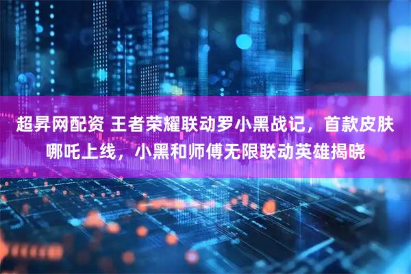 超昇网配资 王者荣耀联动罗小黑战记，首款皮肤哪吒上线，小黑和师傅无限联动英雄揭晓