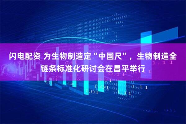 闪电配资 为生物制造定“中国尺”，生物制造全链条标准化研讨会在昌平举行