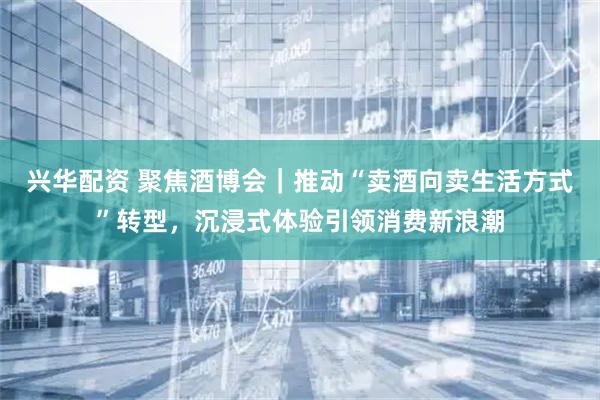 兴华配资 聚焦酒博会｜推动“卖酒向卖生活方式”转型，沉浸式体验引领消费新浪潮