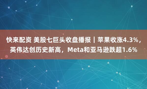 快来配资 美股七巨头收盘播报｜苹果收涨4.3%，英伟达创历史新高，Meta和亚马逊跌超1.6%