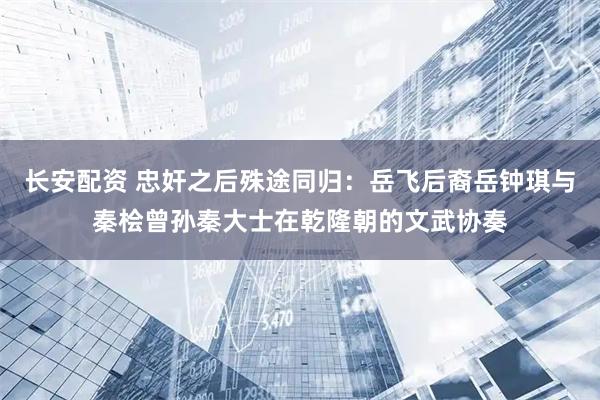 长安配资 忠奸之后殊途同归：岳飞后裔岳钟琪与秦桧曾孙秦大士在乾隆朝的文武协奏