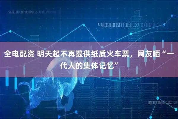 全电配资 明天起不再提供纸质火车票，网友晒“一代人的集体记忆”