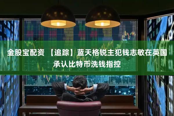 金股宝配资 【追踪】蓝天格锐主犯钱志敏在英国承认比特币洗钱指控