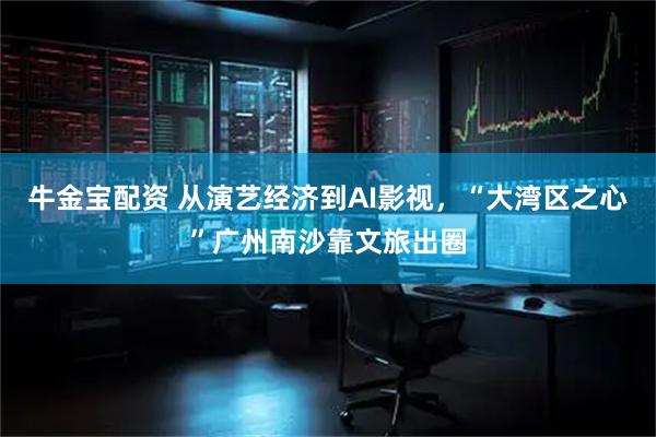 牛金宝配资 从演艺经济到AI影视，“大湾区之心”广州南沙靠文旅出圈
