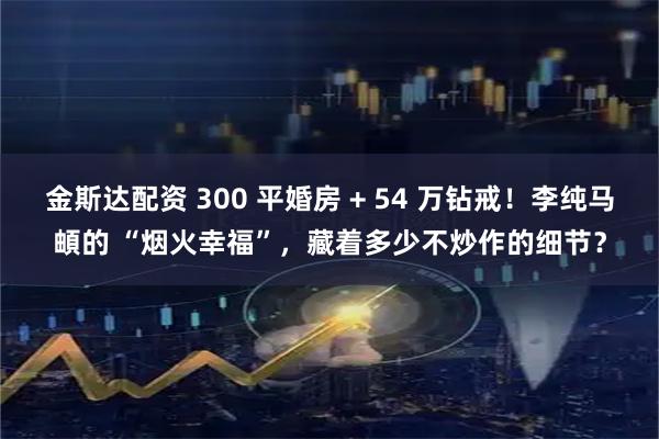 金斯达配资 300 平婚房 + 54 万钻戒！李纯马頔的 “烟火幸福”，藏着多少不炒作的细节？