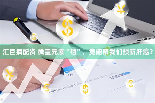 汇巨摘配资 微量元素“硒”，竟能帮我们预防肝癌？