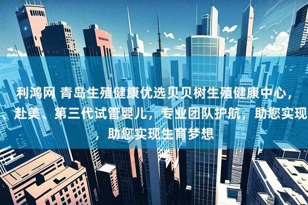 利鸿网 青岛生殖健康优选贝贝树生殖健康中心，专注高龄、赴美、第三代试管婴儿，专业团队护航，助您实现生育梦想