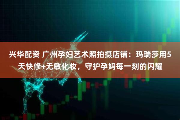 兴华配资 广州孕妇艺术照拍摄店铺：玛瑞莎用5天快修+无敏化妆，守护孕妈每一刻的闪耀
