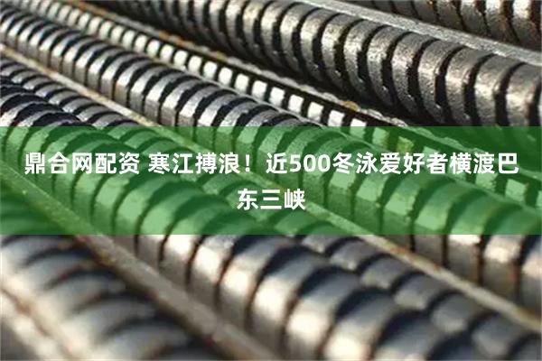 鼎合网配资 寒江搏浪！近500冬泳爱好者横渡巴东三峡
