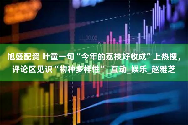 旭盛配资 叶童一句“今年的荔枝好收成”上热搜，评论区见识“物种多样性”_互动_娱乐_赵雅芝