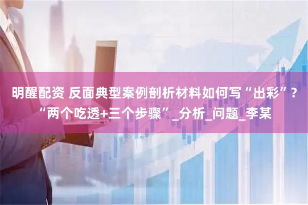 明醒配资 反面典型案例剖析材料如何写“出彩”？“两个吃透+三个步骤”_分析_问题_李某