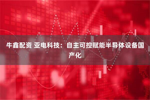 牛鑫配资 亚电科技：自主可控赋能半导体设备国产化