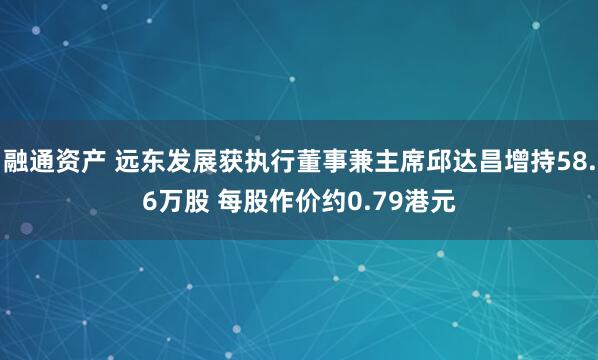 融通资产 远东发展获执行董事兼主席邱达昌增持58.6万股 每股作价约0.79港元