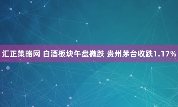 汇正策略网 白酒板块午盘微跌 贵州茅台收跌1.17%