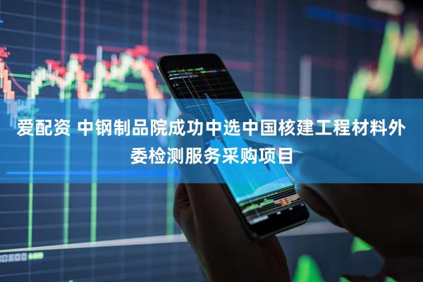 爱配资 中钢制品院成功中选中国核建工程材料外委检测服务采购项目