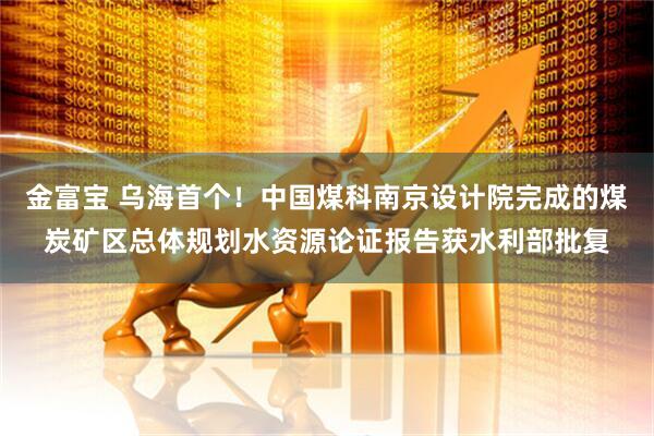 金富宝 乌海首个！中国煤科南京设计院完成的煤炭矿区总体规划水资源论证报告获水利部批复