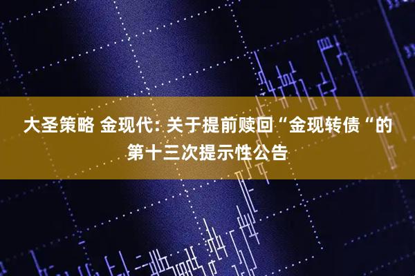大圣策略 金现代: 关于提前赎回“金现转债“的第十三次提示性公告