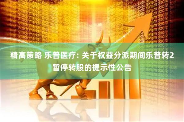 精高策略 乐普医疗: 关于权益分派期间乐普转2暂停转股的提示性公告