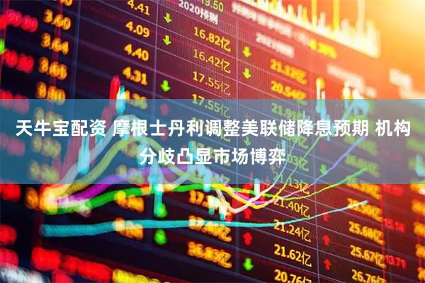 天牛宝配资 摩根士丹利调整美联储降息预期 机构分歧凸显市场博弈