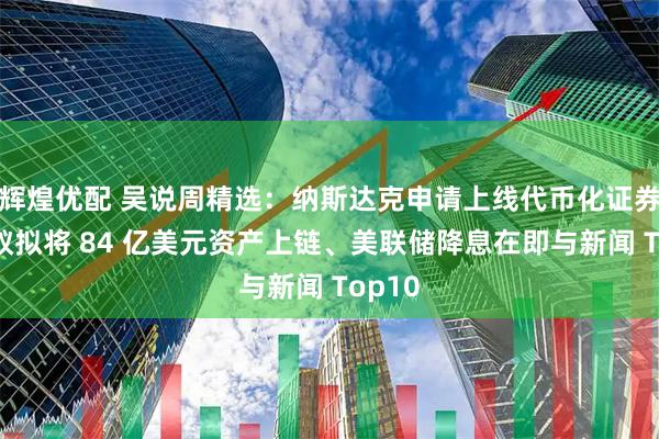 辉煌优配 吴说周精选：纳斯达克申请上线代币化证券、蚂蚁拟将 84 亿美元资产上链、美联储降息在即与新闻 Top10