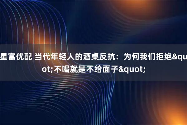 星富优配 当代年轻人的酒桌反抗：为何我们拒绝"不喝就是不给面子"