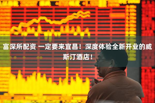 富深所配资 一定要来宜昌！深度体验全新开业的威斯汀酒店！