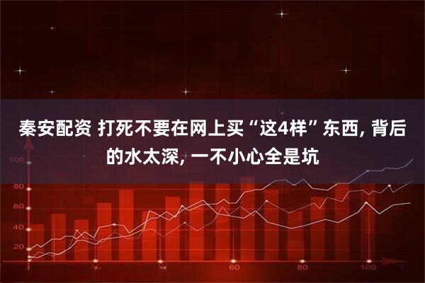 秦安配资 打死不要在网上买“这4样”东西, 背后的水太深, 一不小心全是坑