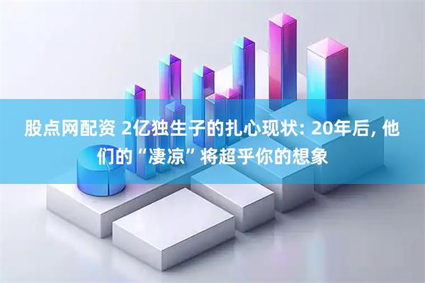 股点网配资 2亿独生子的扎心现状: 20年后, 他们的“凄凉”将超乎你的想象