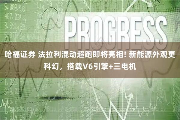 哈福证券 法拉利混动超跑即将亮相! 新能源外观更科幻，搭载V6引擎+三电机