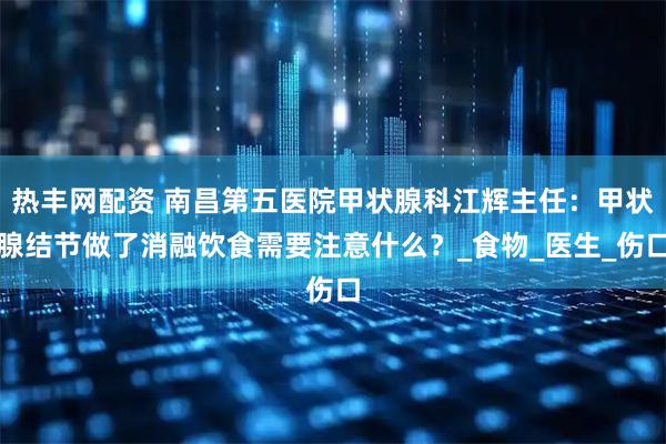 热丰网配资 南昌第五医院甲状腺科江辉主任：甲状腺结节做了消融饮食需要注意什么？_食物_医生_伤口