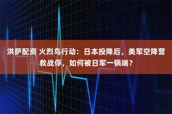 洪萨配资 火烈鸟行动：日本投降后，美军空降营救战俘，如何被日军一锅端？