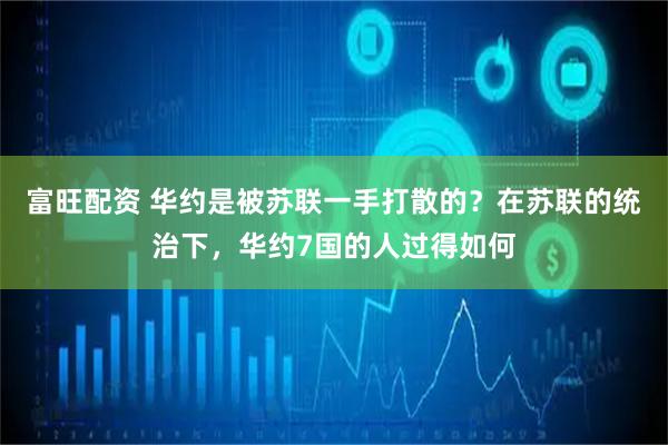 富旺配资 华约是被苏联一手打散的？在苏联的统治下，华约7国的人过得如何