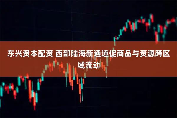 东兴资本配资 西部陆海新通道促商品与资源跨区域流动